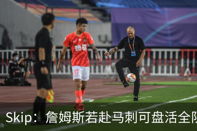 Skip：詹姆斯若赴马刺可盘活全队 扮演控卫角色最为契合